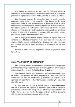 93
Los problemas derivados de una atención deficiente como la
indiferencia, el desconocimiento e incluso la frialdad, tendrán un impacto
profundo en el proceso de duelo la madre gestante, su pareja y su entorno.
Los afectados precisan de compasión (que no pena), empatía,
paciencia, comprensión y comunicación. Esta última es de suma
importancia, pues la falta de información y respuestas sobre el bebé
fallecido o los procesos médicos y administrativos que se estén realizando,
favorecen la aparición de sentimientos profundos de culpabilidad y niveles
altos de ansiedad. La información ayuda a las madres/padres y familiares
a sentir el control de la situación. Es imprescindible permitirles hablar,
expresar sus deseos, temores y necesidades.
Leer el lenguaje verbal de los padres, si necesitan espacio o por si el
contrario una actitud cercana con un abrazo o un tocar el hombro. Cuidar
muchos detalles como la posición a la hora de comunicar, estar a su nivel,
con cercanía, nunca que estén sentados y el profesional de pie, por
ejemplo.
Se trata en última instancia de ponerse a su altura y nivel en todos
los sentidos.
EN LA “HABITACIÓN DE DESPEDIDA”
Más adelante, en este mismo capítulo, se ha destinado un apartado
para hablar de un lugar específico para las madres, padres y familiares que
acaban de perder a su bebé: la habitación de despedida.
Se trata de un espacio destinado tanto a las fases de pre-duelo como
de duelo, caracterizado por unas determinadas condiciones que lo
diferencian del resto de habitaciones y estancias del hospital. En el
apartado correspondiente se describen sus peculiaridades y los requisitos
que debe reunir.
En este lugar será donde se llevará a cabo el acompañamiento
descrito al principio del capítulo, se informará y se aclararán las dudas
pertinentes. Asimismo, será el lugar en que la familia pueda despedirse del
bebé y llevar a cabo sus rituales deseados, tanto en la última fase de la
vida como en las horas posteriores al fallecimiento.
 