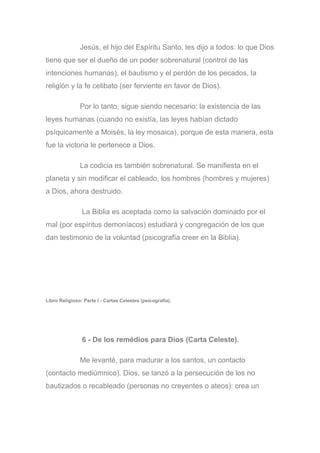 Jesús, el hijo del Espíritu Santo, les dijo a todos: lo que Dios
tiene que ser el dueño de un poder sobrenatural (control de las
intenciones humanas), el bautismo y el perdón de los pecados, la
religión y la fe celibato (ser ferviente en favor de Dios).
Por lo tanto, sigue siendo necesario: la existencia de las
leyes humanas (cuando no existía, las leyes habían dictado
psíquicamente a Moisés, la ley mosaica), porque de esta manera, esta
fue la victoria le pertenece a Dios.
La codicia es también sobrenatural. Se manifiesta en el
planeta y sin modificar el cableado, los hombres (hombres y mujeres)
a Dios, ahora destruido.
La Biblia es aceptada como la salvación dominado por el
mal (por espíritus demoníacos) estudiará y congregación de los que
dan testimonio de la voluntad (psicografía creer en la Biblia).
Libro Religioso: Parte I - Cartas Celestes (psicografía).
6 - De los remédios para Dios (Carta Celeste).
Me levanté, para madurar a los santos, un contacto
(contacto mediúmnico). Dios, se lanzó a la persecución de los no
bautizados o recableado (personas no creyentes o ateos): crea un
 