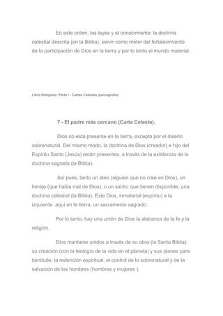 En este orden, las leyes y el conocimiento: la doctrina
celestial descrita (en la Biblia), servir como motor del fortalecimiento
de la participación de Dios en la tierra y por lo tanto el mundo material.
Libro Religioso: Parte I - Cartas Celestes (psicografía).
7 - El padre más cercano (Carta Celeste).
Dios no está presente en la tierra, excepto por el diseño
sobrenatural. Del mismo modo, la doctrina de Dios (creador) e hijo del
Espíritu Santo (Jesús) están presentes, a través de la existencia de la
doctrina sagrada (la Biblia).
Así pues, tanto un ateo (alguien que no cree en Dios), un
hereje (que habla mal de Dios), o un santo: que tienen disponible, una
doctrina celestial (la Biblia). Este Dios, inmaterial (espíritu) a la
izquierda: aquí en la tierra, un sacramento sagrado.
Por lo tanto, hay una unión de Dios la alabanza de la fe y la
religión.
Dios mantiene unidos a través de su obra (la Santa Biblia):
su creación (con la teología de la vida en el planeta) y sus planes para
benitude, la redención espiritual, el control de lo sobrenatural y de la
salvación de los hombres (hombres y mujeres ).
 