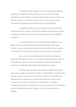 El Espíritu Santo, llamado a servir a Dios espiritualmente
(espíritu) y el espíritu de Jesucristo, el mundo comenzará, todo
potrificar el poder de Dios. Su poder sobrenatural: puede coincidir con
el poder de Dios en la tierra y se coordina con la doctrina de los
sacramentos sagrados (las enseñanzas de la Santa Biblia).
La palabra de Dios y las enseñanzas de Jesucristo será,
para derrotar a la codicia y el odio (los pecados mortales de los seres
humanos y los seres sobrenaturales: llamados demonios, espíritus
malignos).
La gente puede buscar en las Escrituras (la Biblia). En la
Biblia, Dios se revela inmaterial, espiritual (la tercera línea de la
Biblia): no estar presente físicamente, pero sólo allí, aquí en la tierra,
su creación (la creación del cosmos, que creó como un padrastro).
Así, a través de la transcripción psíquica de un plan de
salvación: Dios lleva a cabo una encuesta sobre las actitudes hacia la
comprensión humana. A través de palabras y facultades (poderes
psíquicos o sobrenaturales), Dios puede evaluar los seres.
El padre más cercano en el mundo: a través de la propia
salud de su palabra (la palabra de Dios, la Santa Biblia) y el testimonio
de Jesucristo le da al mundo una ruta de confianza. Su palabra, las
enseñanzas de Jesucristo y su deseo de estar cerca de los seres
humanos con su poder (poder divino): establecer un contacto
inmaterial (espiritual) e intercesor de una ruta de acceso, el cual reveló
que los hombres (hombres y mujeres ), una forma de doctrina y
religión.
 