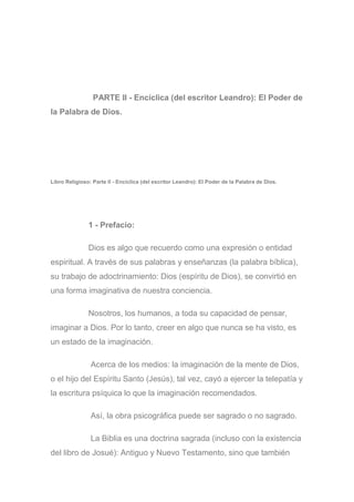 PARTE II - Encíclica (del escritor Leandro): El Poder de
la Palabra de Dios.
Libro Religioso: Parte II - Encíclica (del escritor Leandro): El Poder de la Palabra de Dios.
1 - Prefacio:
Dios es algo que recuerdo como una expresión o entidad
espiritual. A través de sus palabras y enseñanzas (la palabra bíblica),
su trabajo de adoctrinamiento: Dios (espíritu de Dios), se convirtió en
una forma imaginativa de nuestra conciencia.
Nosotros, los humanos, a toda su capacidad de pensar,
imaginar a Dios. Por lo tanto, creer en algo que nunca se ha visto, es
un estado de la imaginación.
Acerca de los medios: la imaginación de la mente de Dios,
o el hijo del Espíritu Santo (Jesús), tal vez, cayó a ejercer la telepatía y
la escritura psíquica lo que la imaginación recomendados.
Así, la obra psicográfica puede ser sagrado o no sagrado.
La Biblia es una doctrina sagrada (incluso con la existencia
del libro de Josué): Antiguo y Nuevo Testamento, sino que también
 