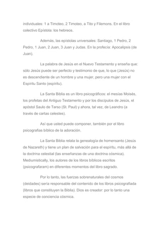 individuales: 1 a Timoteo, 2 Timoteo, a Tito y Filemons. En el libro
colectivo Epístola: los hebreos.
Además, las epístolas universales: Santiago, 1 Pedro, 2
Pedro, 1 Juan, 2 Juan, 3 Juan y Judas. En la profecía: Apocalipsis (de
Juan).
La palabra de Jesús en el Nuevo Testamento y enseña que:
sólo Jesús puede ser perfecto y testimonio de que, lo que (Jesús) no
es descendiente de un hombre y una mujer, pero una mujer con el
Espíritu Santo (espíritu).
La Santa Biblia es un libro psicográficos: el mesías Moisés,
los profetas del Antiguo Testamento y por los discípulos de Jesús, el
apóstol Saulo de Tarso (St. Paul) y ahora, tal vez, de Leandro (a
través de cartas celestes).
Así que usted puede componer, también por el libro
psicografias bíblico de la adoración.
La Santa Biblia relata la genealogía de homensanto (Jesús
de Nazareth) y tiene un plan de salvación para el espíritu, más allá de
la doctrina celestial (las enseñanzas de una doctrina cósmica).
Mediumistically, los autores de los libros bíblicos escritos
(psicografaram) en diferentes momentos del libro sagrado.
Por lo tanto, las fuerzas sobrenaturales del cosmos
(deidades) sería responsable del contenido de los libros psicografiada
(libros que constituyen la Biblia). Dios es creador: por lo tanto una
especie de conciencia cósmica.
 