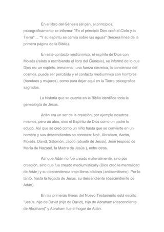 En el libro del Génesis (el gen, al principio),
psicograficamente se informa: "En el principio Dios creó el Cielo y la
Tierra" ... "Y su espíritu se cernía sobre las aguas" (tercera línea de la
primera página de la Biblia).
En este contacto mediúmnico, el espíritu de Dios con
Moisés (relato o escribiendo el libro del Génesis), se informó de lo que
Dios es: un espíritu, inmaterial, una fuerza cósmica, la conciencia del
cosmos, puede ser percibido y el contacto mediúmnico con hombres
(hombres y mujeres), como para dejar aquí en la Tierra psicografias
sagrados.
La historia que se cuenta en la Biblia identifica toda la
genealogía de Jesús.
Adán era un ser de la creación, por ejemplo nosotros
mismos, pero un ateo, sino el Espíritu de Dios como un padre lo
educó. Así que se creó como un niño hasta que se convierte en un
hombre y sus descendientes se conocen: Noé, Abraham, Aarón,
Moisés, David, Salomón, Jacob (abuelo de Jesús), José (esposo de
María de Nazaret, la Madre de Jesús ), entre otros.
Así que Adán no fue creado materialmente, sino por
creación, sino que fue creado mediumistically (Dios creó la mentalidad
de Adán) y su descendencia trajo libros bíblicos (antisemitismo). Por lo
tanto, hasta la llegada de Jesús, su descendiente (descendiente de
Adán).
En las primeras líneas del Nuevo Testamento está escrito:
"Jesús, hijo de David (hijo de David), hijo de Abraham (descendiente
de Abraham)" y Abraham fue el hogar de Adán.
 