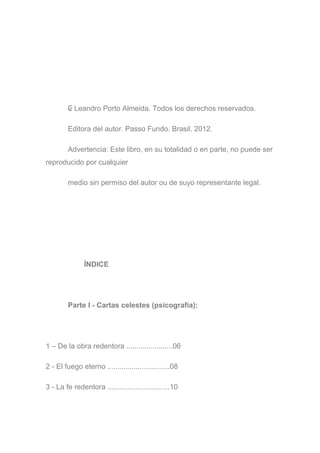 ₢ Leandro Porto Almeida. Todos los derechos reservados.
Editora del autor. Passo Fundo. Brasil. 2012.
Advertencia: Este libro, en su totalidad o en parte, no puede ser
reproducido por cualquier
medio sin permiso del autor ou de suyo representante legal.
ÍNDICE
Parte I - Cartas celestes (psicografía):
1 – De la obra redentora .......................06
2 - El fuego eterno ...............................08
3 - La fe redentora ...............................10
 
