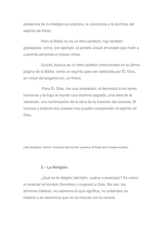 existencia de la inteligencia cósmica, la conciencia y la doctrina del
espíritu de Dios).
Pero la Biblia no es un libro perfecto: hay también
gladiações: como, por ejemplo, el profeta Josué arruinado que mató a
cuarenta personas e incluso niños.
Quizás Joshua es un falso profeta (mencionado en la última
página de la Biblia, como un espíritu para ser destruido por Él, Dios,
en virtud del paganismo), un tirano.
Para Él, Dios, fue una revelación: él demostró a los seres
humanos y la trajo al mundo una doctrina sagrada, una obra de la
salvación, una continuación de la obra de la creación del cosmos. El
cosmos y todavía nos crearon hoy pueden comprender el espíritu de
Dios.
Libro Religioso: Parte II - Encíclica (del escritor Leandro): El Poder de la Palabra de Dios.
2 – La Religión:
¿Qué es la religión (del latín, vuelva a conectar)? Es volver
a conectar al hombre (hombres y mujeres) a Dios. No uso: los
términos bíblicos, no sabemos lo que significa, no entienden su
historia o se determina que no se mezcla con la ciencia.
 