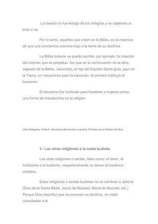 La ciencia no fue testigo de los milagros y no sabemos si
eran o no.
Por lo tanto, aquellos que creen en la Biblia, es la creencia
de que una conciencia cósmica trajo a la tierra de su doctrina.
La Biblia todavía se puede escribir, por ejemplo: la creación
del cosmos que es perpetuo. Así que en la continuación de la obra
sagrada de la Biblia, Jesucristo, el hijo del Espíritu Santo guía, aquí en
la Tierra, un mecanismo para la salvación: él primero instituyó el
bautismo.
El bautismo fue instituido para hombres y mujeres como
una forma de introducirlos en la religión.
Libro Religioso: Parte II - Encíclica (del escritor Leandro): El Poder de la Palabra de Dios.
3 - Las otras religiones o la secta budista.
Las otras religiones o sectas, tales como: el Islam, el
hinduismo o el budismo, respectivamente no tienen el bautismo
cristiano.
Estas religiones o sectas budistas no se cambian a Jehová
(Dios de la Santa Biblia, Jesús de Nazaret, María de Nazaret, etc.)
Porque Dios (espíritu) que no conocen su doctrina, no están
conectados a él
 