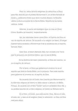 Pero no, estos deísmo religiones (lo atribuimos a Dios):
para Alá, descrito por el profeta Muhammad II, en el libro llamado el
Corán y, politeísmo hindú (que tiene muchos dioses), la filosofía
védica (cultura ancestral de la Santa Biblia: filosofía de los textos
védicos, India).
Además, la secta anti-teológico (que no cree en Dios)
China: Buddha (el maestro), respectivamente.
Así, los islamistas tienen como Dios: el Espíritu de Dios en
vez de espíritu de Jehová. De acuerdo a su religión (el Islam): El ángel
Gabriel había revelado a Muhammad II de la existencia de un espíritu
llamado Allah.
Este Dios, el Islam (llamado Alá), han enviado a la Tierra
(por lo psíquico) una doctrina bíblica, que no sea la Biblia.
En la doctrina del Islam (islamismo): el Dios del cosmos, no
es el espíritu de Jehová.
Por lo tanto, el Dios que gobierna el universo no es el
espíritu que dictó la Santa Biblia, por lo psíquico. Pero este espíritu
para gobernar el universo es: el espíritu de Dios.
De acuerdo con el Corán, libro (escrito por Muhammad II):
la islamista religiosa (el Islam) no debe adorar a Jehová o la Biblia.
Porque, de acuerdo con el libro "Corán" sería el verdadero Dios Alá, y
su profeta (escritor de un libro religioso, el Corán) es Mohammed II.
En el libro, el Corán, que está escrito: Dios, Alá es el cielo,
el cielo, etc. y reenvía el religioso (Islas) la adoración, su Dios (el Dios
real para ellos).
 