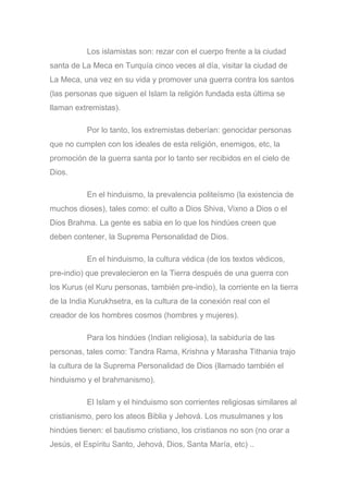 Los islamistas son: rezar con el cuerpo frente a la ciudad
santa de La Meca en Turquía cinco veces al día, visitar la ciudad de
La Meca, una vez en su vida y promover una guerra contra los santos
(las personas que siguen el Islam la religión fundada esta última se
llaman extremistas).
Por lo tanto, los extremistas deberían: genocidar personas
que no cumplen con los ideales de esta religión, enemigos, etc, la
promoción de la guerra santa por lo tanto ser recibidos en el cielo de
Dios.
En el hinduismo, la prevalencia politeísmo (la existencia de
muchos dioses), tales como: el culto a Dios Shiva, Vixno a Dios o el
Dios Brahma. La gente es sabia en lo que los hindúes creen que
deben contener, la Suprema Personalidad de Dios.
En el hinduismo, la cultura védica (de los textos védicos,
pre-indio) que prevalecieron en la Tierra después de una guerra con
los Kurus (el Kuru personas, también pre-indio), la corriente en la tierra
de la India Kurukhsetra, es la cultura de la conexión real con el
creador de los hombres cosmos (hombres y mujeres).
Para los hindúes (Indian religiosa), la sabiduría de las
personas, tales como: Tandra Rama, Krishna y Marasha Tithania trajo
la cultura de la Suprema Personalidad de Dios (llamado también el
hinduismo y el brahmanismo).
El Islam y el hinduismo son corrientes religiosas similares al
cristianismo, pero los ateos Biblia y Jehová. Los musulmanes y los
hindúes tienen: el bautismo cristiano, los cristianos no son (no orar a
Jesús, el Espíritu Santo, Jehová, Dios, Santa María, etc) ..
 