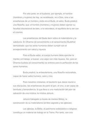 Por otra parte: en el budismo, por ejemplo, el hombre
(hombres y mujeres) de hoy, se recableado, no a Dios, sino a las
enseñanzas de un hombre y éste era el Buda, el sabio. Buda predicó
una filosofía, que: el hombre (hombres y mujeres) deben ejercer su
facultad discrecional de bien, a la naturaleza, el equilibrio de tu ser con
el cosmos.
Las enseñanzas del Buda decir sobre el materialismo y la
sabiduría. En Dharma (el conocimiento o el conocimiento) Buddhist
demostrado: que los seres humanos deben cumplir con el
envejecimiento con salud y riqueza.
Para el Buda sabio, el cuerpo humano debe ejercitar la
mente y el trabajo, a buscar, una vejez con más riqueza. Así, para el
Dharma budista (el conocimiento) se entrena para la perfección de los
seres humanos.
Buda predicó: la antiesoterismo, una filosofía racionalista,
capaz de hacer sabio humano, sano y rico.
Para nosotros cristianos, el bautismo que Jesús reunió a
sus discípulos, las enseñanzas de partir el pan, el vino, a ser capaz de
benitude y benevolencia, lo que lleva a una maduración del plan de
salvación de una mística, la mística Jehová.
Jehová trabajado (a través de medios Biblia), la
construcción de su materialismo (el libro sagrado y las iglesias).
Las iglesias, la Biblia, el patrimonio eclesiástico o religioso
constituye un material de trabajo en la Tierra. Por tanto, son una
 