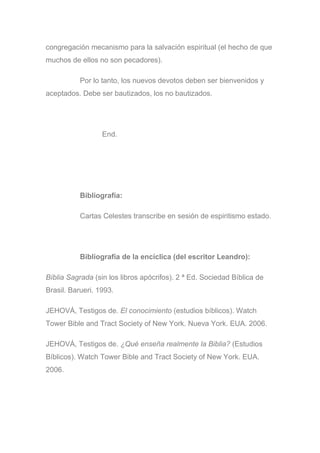congregación mecanismo para la salvación espiritual (el hecho de que
muchos de ellos no son pecadores).
Por lo tanto, los nuevos devotos deben ser bienvenidos y
aceptados. Debe ser bautizados, los no bautizados.
End.
Bibliografía:
Cartas Celestes transcribe en sesión de espiritismo estado.
Bibliografía de la encíclica (del escritor Leandro):
Bíblia Sagrada (sin los libros apócrifos). 2 ª Ed. Sociedad Bíblica de
Brasil. Barueri. 1993.
JEHOVÁ, Testigos de. El conocimiento (estudios bíblicos). Watch
Tower Bible and Tract Society of New York. Nueva York. EUA. 2006.
JEHOVÁ, Testigos de. ¿Qué enseña realmente la Biblia? (Estudios
Bíblicos). Watch Tower Bible and Tract Society of New York. EUA.
2006.
 