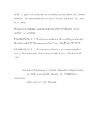 DÍAS, La Iglesia de Jesucristo de los Santos de los últimos. El Libro de
Mormón: Otro Testamento de Jesucristo. Edition, Salt Lake City. Utah.
EUA. 1995.
MACEDO, de Obispo. Estudios Bíblicos. Unipro Publisher. Río de
Janeiro. RJ. De 2006.
PRABHUPADA, A. C. Bhaktivedanta Swami. Srimad Bhagavatam (la
filosofía hindú). El Bhaktivedanta Book Trust. São Paulo-SP. 1979.
PRABHUPADA, A. C. Bhaktivedanta Swami. La vida proviene de la
vida (la filosofía hindú). El Bhaktivedanta Book Trust. São Paulo-SP.
1980.
Para las contribuciones en efectivo, depositar cualquier suma
de: CEF: agosto 0494 - Cuenta: 13 - 129320-5 en
nombre del
autor: Leandro Porto Almeida.
 