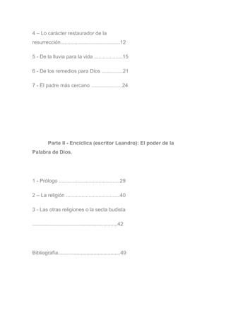 4 – Lo carácter restaurador de la
resurrección..........................................12
5 - De la lluvia para la vida ....................15
6 - De los remedios para Dios ...............21
7 - El padre más cercano ......................24
Parte II - Encíclica (escritor Leandro): El poder de la
Palabra de Dios.
1 - Prólogo ...........................................29
2 – La religión ......................................40
3 - Las otras religiones o la secta budista
............................................................42
Bibliografía............................................49
 