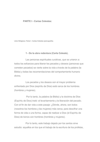 PARTE I - Cartas Celestes:
Libro Religioso: Parte I - Cartas Celestes (psicografía).
1 - De la obra redentora (Carta Celeste).
Las personas espirituales curativas, que se unieron a:
todos los esfuerzos para liberar los pecados y deseos (personas que
cometen pecados) se vierte sobre la vida a través de la palabra (la
Biblia) y todas las recomendaciones del comportamiento humano
divino.
Los pecados y los deseos son el mayor problema
enfrentado por Dios (espíritu de Dios) está cerca de los hombres
(hombres y mujeres).
Por lo tanto, la palabra (la Biblia) y la doctrina de Dios
(Espíritu de Dios) trató: el levantamiento y la liberación del pecado.
Con el fin de dar vida a este pasaje: ¿Dónde, ahora, son todos
(nosotros los hombres y las mujeres) más cerca, para descifrar una
forma de vida o una forma, capaz de realizar a Dios (el Espíritu de
Dios) de bonos con hombres (hombres y mujeres).
Por lo tanto, este trabajo dejado por los santos sirve
estudio: aquellos en los que el trabajo de la escritura de los profetas,
 