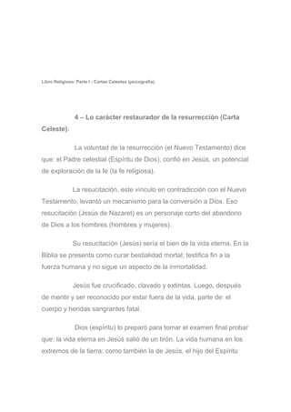 Libro Religioso: Parte I - Cartas Celestes (psicografía).
4 – Lo carácter restaurador de la resurrección (Carta
Celeste).
La voluntad de la resurrección (el Nuevo Testamento) dice
que: el Padre celestial (Espíritu de Dios), confió en Jesús, un potencial
de exploración de la fe (la fe religiosa).
La resucitación, este vínculo en contradicción con el Nuevo
Testamento, levantó un mecanismo para la conversión a Dios. Eso
resucitación (Jesús de Nazaret) es un personaje corto del abandono
de Dios a los hombres (hombres y mujeres).
Su resucitación (Jesús) sería el bien de la vida eterna. En la
Biblia se presenta como curar bestialidad mortal; testifica fin a la
fuerza humana y no sigue un aspecto de la inmortalidad.
Jesús fue crucificado, clavado y extintas. Luego, después
de mentir y ser reconocido por estar fuera de la vida, parte de: el
cuerpo y heridas sangrantes fatal.
Dios (espíritu) lo preparó para tomar el examen final probar
que: la vida eterna en Jesús salió de un tirón. La vida humana en los
extremos de la tierra: como también la de Jesús, el hijo del Espíritu
 