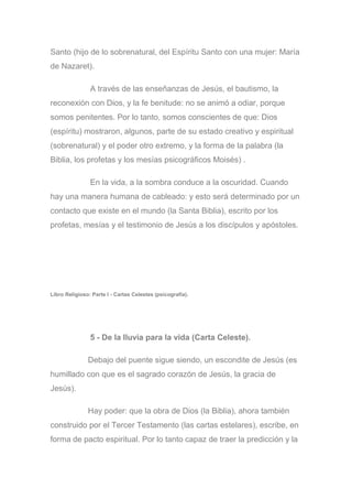 Santo (hijo de lo sobrenatural, del Espíritu Santo con una mujer: María
de Nazaret).
A través de las enseñanzas de Jesús, el bautismo, la
reconexión con Dios, y la fe benitude: no se animó a odiar, porque
somos penitentes. Por lo tanto, somos conscientes de que: Dios
(espíritu) mostraron, algunos, parte de su estado creativo y espiritual
(sobrenatural) y el poder otro extremo, y la forma de la palabra (la
Biblia, los profetas y los mesías psicográficos Moisés) .
En la vida, a la sombra conduce a la oscuridad. Cuando
hay una manera humana de cableado: y esto será determinado por un
contacto que existe en el mundo (la Santa Biblia), escrito por los
profetas, mesías y el testimonio de Jesús a los discípulos y apóstoles.
Libro Religioso: Parte I - Cartas Celestes (psicografía).
5 - De la lluvia para la vida (Carta Celeste).
Debajo del puente sigue siendo, un escondite de Jesús (es
humillado con que es el sagrado corazón de Jesús, la gracia de
Jesús).
Hay poder: que la obra de Dios (la Biblia), ahora también
construido por el Tercer Testamento (las cartas estelares), escribe, en
forma de pacto espiritual. Por lo tanto capaz de traer la predicción y la
 