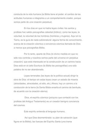 conducta de la vida humana (la Biblia tiene el poder: el cambio de las
actitudes humanas e integrarlos a un comportamiento criador, porque
somos parte de una creación perpetua).
En los días en que no había leyes civiles: los santos y
profetas han salido psicografias celestial (bíblico), como las leyes, la
voluntad, la voluntad de los hombres (hombres y mujeres). Aquí en la
Tierra, es la guía de nada sobrenatural: alguna forma de conocimiento,
acerca de la creación cósmica o conciencia cósmica llamada de Dios
a menos que psicografias Biblia.
Por lo tanto, aparte de Dios (lo divino medida en que no
sólo nos controla y nosotros somos parte del universo en perpetua
creación): que está interesado en la construcción de un camino hacia
Dios está en el cielo Escritura (la Biblia las psicografias) una sola
palabra de no ser abandonado.
Leyes terrenales (las leyes de la política actual) dirigir la
obra de Dios: el tiempo sin estas leyes crean un estado de miseria
(atrocidades, atrocidades, el odio, etc.) Ahora, hay un camino a la
conducción de la tierra (la Santa Biblia enseña el camino de benitude,
de acuerdo con la creación eterna).
Dios, el espíritu cósmico (psíquico que contactó con los
profetas del Antiguo Testamento) es un creador benigno conciencia
del cosmos.
Este espíritu entiende el lenguaje humano.
Así que Dios desmembrado: su plan de salvación (que
figura en la Biblia), las fuerzas del Espíritu Santo (una trama
 