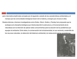 pero más tarde amplió este concepto por el siguiente: estudio de las características ambientales y el
manejo que las comunidades biológicas hacen de la materia y energía que circula en ellas.
Desde entonces, diversos investigadores como Krebs, Odum, Sutton y Tansley han propuesto que la
ecología es la disciplina biológica que intenta describir la estructura y el funcionamiento de la
naturaleza con la intención de aplicar estos conocimientos para la solución de los problemas que
aquejan al ambiente. Entre éstos, la conservación de la biodiversidad, el uso racional y sostenible de
los recursos naturales, la detención del deterioro ambiental y la restauración de los ecosistemas.
 