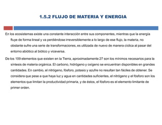 En los ecosistemas existe una constante interacción entre sus componentes, mientras que la energía
fluye de forma lineal y va perdiéndose irreversiblemente a lo largo de ese flujo, la materia, no
obstante sufre una serie de transformaciones, es utilizada de nuevo de manera cíclica al pasar del
entorno abiótico al biótico y viceversa.
De los 109 elementos que existen en la Tierra, aproximadamente 27 son los mínimos necesarios para la
síntesis de materia orgánica. El carbono, hidrógeno y oxígeno se encuentran disponibles en grandes
cantidades. En cambio, el nitrógeno, fósforo, potasio y azufre no resultan tan fáciles de obtener. Se
considera que pese a que haya luz y agua en cantidades suficientes, el nitrógeno y el fósforo son los
elementos que limitan la productividad primaria, y de éstos, el fósforo es el elemento limitante de
primer orden.
1.5.2 FLUJO DE MATERIA Y ENERGIA
 