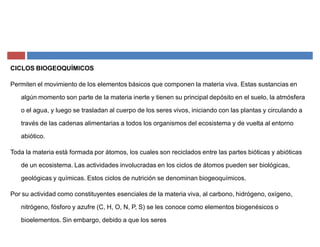CICLOS BIOGEOQUÍMICOS
Permiten el movimiento de los elementos básicos que componen la materia viva. Estas sustancias en
algún momento son parte de la materia inerte y tienen su principal depósito en el suelo, la atmósfera
o el agua, y luego se trasladan al cuerpo de los seres vivos, iniciando con las plantas y circulando a
través de las cadenas alimentarias a todos los organismos del ecosistema y de vuelta al entorno
abiótico.
Toda la materia está formada por átomos, los cuales son reciclados entre las partes bióticas y abióticas
de un ecosistema. Las actividades involucradas en los ciclos de átomos pueden ser biológicas,
geológicas y químicas. Estos ciclos de nutrición se denominan biogeoquímicos.
Por su actividad como constituyentes esenciales de la materia viva, al carbono, hidrógeno, oxígeno,
nitrógeno, fósforo y azufre (C, H, O, N, P, S) se les conoce como elementos biogenésicos o
bioelementos. Sin embargo, debido a que los seres
 