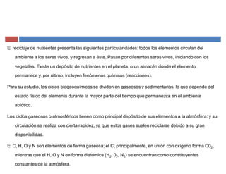 El reciclaje de nutrientes presenta las siguientes particularidades: todos los elementos circulan del
ambiente a los seres vivos, y regresan a éste. Pasan por diferentes seres vivos, iniciando con los
vegetales. Existe un depósito de nutrientes en el planeta, o un almacén donde el elemento
permanece y, por último, incluyen fenómenos químicos (reacciones).
Para su estudio, los ciclos biogeoquímicos se dividen en gaseosos y sedimentarios, lo que depende del
estado físico del elemento durante la mayor parte del tiempo que permanezca en el ambiente
abiótico.
Los ciclos gaseosos o atmosféricos tienen como principal depósito de sus elementos a la atmósfera; y su
circulación se realiza con cierta rapidez, ya que estos gases suelen reciclarse debido a su gran
disponibilidad.
El C, H, O y N son elementos de forma gaseosa; el C, principalmente, en unión con oxígeno forma C02,
mientras que el H, O y N en forma diatómica (H2, 02, N2) se encuentran como constituyentes
constantes de la atmósfera.
 