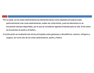 Por su parte, en los ciclos sedimentarios los elementos tienen como depósito principal al suelo,
particularmente a las rocas sedimentarias; suelen ser ciclos lentos, pues los elementos no se
encuentran siempre disponibles, por lo que se consideran agentes limitantes para la vida. Entre estos
se encuentran el azufre y el fósforo.
A continuación se analizarán tres de los principales ciclos gaseosos o atmosféricos: carbono, nitrógeno y
oxígeno; así como dos de los ciclos sedimentarios: azufre y fósforo.
 