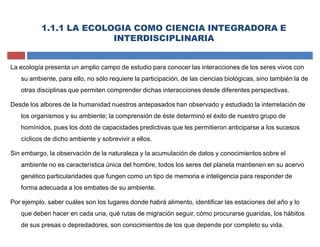 La ecología presenta un amplio campo de estudio para conocer las interacciones de los seres vivos con
su ambiente, para ello, no sólo requiere la participación, de las ciencias biológicas, sino también la de
otras disciplinas que permiten comprender dichas interacciones desde diferentes perspectivas.
Desde los albores de la humanidad nuestros antepasados han observado y estudiado la interrelación de
los organismos y su ambiente; la comprensión de éste determinó el éxito de nuestro grupo de
homínidos, pues los dotó de capacidades predictivas que les permitieron anticiparse a los sucesos
cíclicos de dicho ambiente y sobrevivir a ellos.
Sin embargo, la observación de la naturaleza y la acumulación de datos y conocimientos sobre el
ambiente no es característica única del hombre, todos los seres del planeta mantienen en su acervo
genético particularidades que fungen como un tipo de memoria e inteligencia para responder de
forma adecuada a los embates de su ambiente.
Por ejemplo, saber cuáles son los lugares donde habrá alimento, identificar las estaciones del año y lo
que deben hacer en cada una, qué rutas de migración seguir, cómo procurarse guaridas, los hábitos
de sus presas o depredadores, son conocimientos de los que depende por completo su vida.
1.1.1 LA ECOLOGIA COMO CIENCIA INTEGRADORA E
INTERDISCIPLINARIA
 