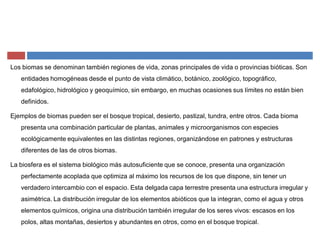Los biomas se denominan también regiones de vida, zonas principales de vida o provincias bióticas. Son
entidades homogéneas desde el punto de vista climático, botánico, zoológico, topográfico,
edafológico, hidrológico y geoquímico, sin embargo, en muchas ocasiones sus límites no están bien
definidos.
Ejemplos de biomas pueden ser el bosque tropical, desierto, pastizal, tundra, entre otros. Cada bioma
presenta una combinación particular de plantas, animales y microorganismos con especies
ecológicamente equivalentes en las distintas regiones, organizándose en patrones y estructuras
diferentes de las de otros biomas.
La biosfera es el sistema biológico más autosuficiente que se conoce, presenta una organización
perfectamente acoplada que optimiza al máximo los recursos de los que dispone, sin tener un
verdadero intercambio con el espacio. Esta delgada capa terrestre presenta una estructura irregular y
asimétrica. La distribución irregular de los elementos abióticos que la integran, como el agua y otros
elementos químicos, origina una distribución también irregular de los seres vivos: escasos en los
polos, altas montañas, desiertos y abundantes en otros, como en el bosque tropical.
 