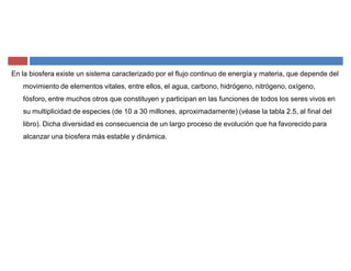 En la biosfera existe un sistema caracterizado por el flujo continuo de energía y materia, que depende del
movimiento de elementos vitales, entre ellos, el agua, carbono, hidrógeno, nitrógeno, oxígeno,
fósforo, entre muchos otros que constituyen y participan en las funciones de todos los seres vivos en
su multiplicidad de especies (de 10 a 30 millones, aproximadamente) (véase la tabla 2.5, al final del
libro). Dicha diversidad es consecuencia de un largo proceso de evolución que ha favorecido para
alcanzar una biosfera más estable y dinámica.
 