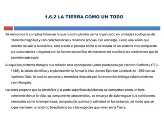 Ya revisamos la compleja forma en la que nuestro planeta se ha organizado en unidades ecológicas de
diferente magnitud y con características y dinámica propias. Sin embargo, existe una visión que
concibe no sólo a la biosfera, sino a todo el planeta como si se tratara de un sistema vivo compuesto
por subunidades u órganos con la función específica de mantener en equilibrio las condiciones que le
permiten sobrevivir.
Aunque los primeros trabajos que refieren esta concepción fueron planteados por Henrich Steffens (1773-
1845), la visión científica y el planteamiento formal lo hizo James Ephraim Lovelock en 1969 con su
hipótesis Gaia, la cual es apoyada y extendida después por la reconocida bióloga estadounidense
Lynn Margulis.
Lovelock propone que la atmósfera y la parte superficial del planeta se comportan como un todo
coherente donde la vida, su componente característico, se encarga de autorregular sus condiciones
esenciales como la temperatura, composición química y salinidad de los océanos, de modo que se
logre mantener un entorno hospitalario para las especies que viven en la Tierra.
1.6.2 LA TIERRA COMO UN TODO
 