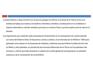 Lovelock definió a Gaia (nombre con el que los griegos se referían a la diosa de la Tierra) como una
entidad compleja que implica a la biosfera, hidrosfera y litosfera; constituyendo en su totalidad un
sistema cibernético o retroali mentado que busca un entorno físico y químico óptimo para la vida en el
planeta.
Los argumentos que sustentan esta propuesta se fundamentan en la comparación de nuestro planeta
con otros del Sistema Solar. El bioquímico James Lovelock, al ser llamado por la NASA en 1965 para
participar como asesor en la búsqueda de métodos y sistemas que permitieran la detección de vida
en Marte y otros planetas, se percató de las enormes diferencias de la Tierra con los planetas más
cercanos, y afirmó que Gaia presenta un sistema de control global de la temperatura, la salinidad
oceánica y de la composición de la atmósfera.
 