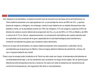 Con respecto a la atmósfera, Lovelock encontró que de acuerdo con las leyes de la termodinámica, la
Tierra debería presentar una capa gaseosa con un porcentaje de cerca de 99% de CO,, y apenas
trazas de oxígeno y nitrógeno, sin embargo, contra lo que debería ser su estado fisicoquímico más
estable e inerte, en la actualidad cuenta con 78% de nitrógeno, 21% de oxígeno y apenas 0.03% de
dióxido de carbono (como referencia la proporción de C02 y 02 es de 95% y 0.13% en Marte y de 98%
y menos de 0.1% en Venus, respectivamente). La composición atmosférica de nuestro planeta sólo
es explicable como producto de la gran capacidad de la actividad biológica para transformar y
mantener constantes los gases que contienen estos elementos.
Como en el caso de la atmósfera, el océano debería presentar otra composición y salinidad. Se ha
considerado que al igual que en Marte y Venus el agua debería haberse ido perdiendo. Incluso, tal
vez ni siquiera debería aún existir.
Pese a que la energía solar incidente en la Tierra ha sido cada vez mayor, la temperatura del planeta es
considerablemente baja, y se ha mantenido casi constante a lo largo de los siglos. No se aprecia gran
diferencia entre temperatura diurna y nocturna. Es clara con esto la existencia de mecanismos de
control de la temperatura y de regulación del clima a nivel planetario.
 