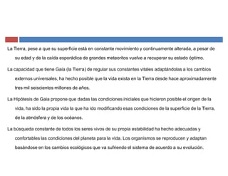 La Tierra, pese a que su superficie está en constante movimiento y continuamente alterada, a pesar de
su edad y de la caída esporádica de grandes meteoritos vuelve a recuperar su estado óptimo.
La capacidad que tiene Gaia (la Tierra) de regular sus constantes vitales adaptándolas a los cambios
externos universales, ha hecho posible que la vida exista en la Tierra desde hace aproximadamente
tres mil seiscientos millones de años.
La Hipótesis de Gaia propone que dadas las condiciones iniciales que hicieron posible el origen de la
vida, ha sido la propia vida la que ha ido modificando esas condiciones de la superficie de la Tierra,
de la atmósfera y de los océanos.
La búsqueda constante de todos los seres vivos de su propia estabilidad ha hecho adecuadas y
confortables las condiciones del planeta para la vida. Los organismos se reproducen y adaptan
basándose en los cambios ecológicos que va sufriendo el sistema de acuerdo a su evolución.
 