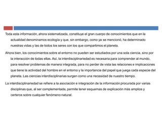 Toda esta información, ahora sistematizada, constituye el gran cuerpo de conocimientos que en la
actualidad denominamos ecología y que, sin embargo, como ya se mencionó, ha determinado
nuestras vidas y las de todos los seres con los que compartimos el planeta.
Ahora bien, los conocimientos sobre el entorno no pueden ser estudiados por una sola ciencia, sino por
la interacción de todas ellas. Así, la interdisciplinariedad es necesaria para comprender al mundo,
para resolver problemas de manera integrada, para no perder de vista las relaciones e implicaciones
que tiene la actividad del hombre en el entorno y la importancia del papel que juega cada especie del
planeta. Las ciencias interdisciplinarias surgen como una necesidad de nuestro tiempo.
La interdisciplinariedad se refiere a la asociación e integración de la información procurada por varias
disciplinas que, al ser complementada, permite tener esquemas de explicación más amplios y
certeros sobre cualquier fenómeno natural.
 