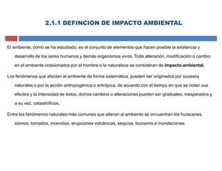 2.1.1 DEFINCION DE IMPACTO AMBIENTAL
El ambiente, como se ha estudiado, es el conjunto de elementos que hacen posible la existencia y
desarrollo de los seres humanos y demás organismos vivos. Toda alteración, modificación o cambio
en el ambiente ocasionados por el hombre o la naturaleza se consideran de impacto ambiental.
Los fenómenos que afectan al ambiente de forma sistemática, pueden ser originados por sucesos
naturales o por la acción antropogénica o antrópica, de acuerdo con el tiempo en que se notan sus
efectos y la intensidad de éstos, dichos cambios o alteraciones pueden ser graduales, inesperados y,
a su vez, catastróficos.
Entre los fenómenos naturales más comunes que alteran al ambiente se encuentran los huracanes,
sismos, tornados, incendios, erupciones volcánicas, sequías, tsunamis e inundaciones.
 