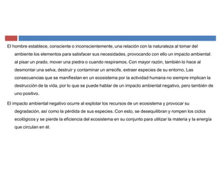 El hombre establece, consciente o inconscientemente, una relación con la naturaleza al tomar del
ambiente los elementos para satisfacer sus necesidades, provocando con ello un impacto ambiental:
al pisar un prado, mover una piedra o cuando respiramos. Con mayor razón, también lo hace al
desmontar una selva, destruir y contaminar un arrecife, extraer especies de su entorno, Las
consecuencias que se manifiestan en un ecosistema por la actividad humana no siempre implican la
destrucción de la vida, por lo que se puede hablar de un impacto ambiental negativo, pero también de
uno positivo.
El impacto ambiental negativo ocurre al explotar los recursos de un ecosistema y provocar su
degradación, así como la pérdida de sus especies. Con esto, se desequilibran y rompen los ciclos
ecológicos y se pierde la eficiencia del ecosistema en su conjunto para utilizar la materia y la energía
que circulan en él.
 