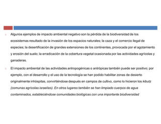 Algunos ejemplos de impacto ambiental negativo son la pérdida de la biodiversidad de los
ecosistemas resultado de la invasión de los espacios naturales; la caza y el comercio ilegal de
especies; la desertificación de grandes extensiones de los continentes, provocada por el agotamiento
y erosión del suelo; la erradicación de la cobertura vegetal ocasionada por las actividades agrícolas y
ganaderas.
El impacto ambiental de las actividades antropogénicas o antrópicas también puede ser positivo; por
ejemplo, con el desarrollo y el uso de la tecnología se han podido habilitar zonas de desierto
originalmente inhóspitas, convirtiéndose después en campos de cultivo, como lo hicieron los kibutz
(comunas agrícolas israelíes). En otros lugares también se han limpiado cuerpos de agua
contaminados, estableciéndose comunidades biológicas con una importante biodiversidad
 