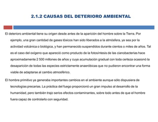 El deterioro ambiental tiene su origen desde antes de la aparición del hombre sobre la Tierra. Por
ejemplo, una gran cantidad de gases tóxicos han sido liberados a la atmósfera, ya sea por la
actividad volcánica o biológica, y han permanecido suspendidos durante cientos o miles de años. Tal
es el caso del oxígeno que apareció como producto de la fotosíntesis de las cianobacterias hace
aproximadamente 2 500 millones de años y cuya acumulación gradual con toda certeza ocasionó la
desaparición de todas las especies estrictamente anaeróbicas que no pudieron encontrar una forma
viable de adaptarse al cambio atmosférico.
El hombre primitivo ya generaba importantes cambios en el ambiente aunque sólo dispusiera de
tecnologías precarias. La práctica del fuego proporcionó un gran impulso al desarrollo de la
humanidad, pero también trajo serios efectos contaminantes, sobre todo antes de que el hombre
fuera capaz de controlarlo con seguridad.
2.1.2 CAUSAS DEL DETERIORO AMBIENTAL
 