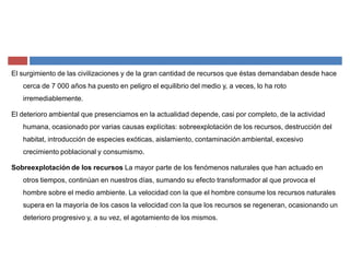El surgimiento de las civilizaciones y de la gran cantidad de recursos que éstas demandaban desde hace
cerca de 7 000 años ha puesto en peligro el equilibrio del medio y, a veces, lo ha roto
irremediablemente.
El deterioro ambiental que presenciamos en la actualidad depende, casi por completo, de la actividad
humana, ocasionado por varias causas explícitas: sobreexplotación de los recursos, destrucción del
habitat, introducción de especies exóticas, aislamiento, contaminación ambiental, excesivo
crecimiento poblacional y consumismo.
Sobreexplotación de los recursos La mayor parte de los fenómenos naturales que han actuado en
otros tiempos, continúan en nuestros días, sumando su efecto transformador al que provoca el
hombre sobre el medio ambiente. La velocidad con la que el hombre consume los recursos naturales
supera en la mayoría de los casos la velocidad con la que los recursos se regeneran, ocasionando un
deterioro progresivo y, a su vez, el agotamiento de los mismos.
 