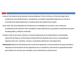 zonas en los linderos de las grandes urbes australianas. Pronto, la fauna y la flora del lugar dieron
muestras de una transformación y, actualmente, se realizan importantes esfuerzos por frenar el
crecimiento de estas poblaciones y recobrar parte del equilibrio de la región.
Como éste, hay varios ejemplos de introducción de variedades de una zona a otra, siendo los
ecosistemas de las islas los más vulnerables a estas alteraciones, que generan importantes procesos
de desequilibrio y deterioro ambiental.
Aunado a esto en las zonas urbanas, el manejo inadecuado de los desperdicios y la desmedida
producción de basura, ha fomentado el desarrollo de la llamada fauna nociva, compuesta por
especies como son: roedores, moscas y cucarachas además de microorganismos.
Aislamiento Alteración del ambiente que involucra la separación y fraccionamiento de áreas naturales y
después la incomunicación de los organismos de un ecosistema, reduciendo la capacidad de éstos
para obtener los recursos que necesitan y las condiciones de sobrevivencia.
 