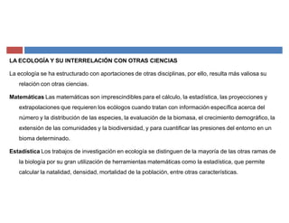 LA ECOLOGÍA Y SU INTERRELACIÓN CON OTRAS CIENCIAS
La ecología se ha estructurado con aportaciones de otras disciplinas, por ello, resulta más valiosa su
relación con otras ciencias.
Matemáticas Las matemáticas son imprescindibles para el cálculo, la estadística, las proyecciones y
extrapolaciones que requieren los ecólogos cuando tratan con información específica acerca del
número y la distribución de las especies, la evaluación de la biomasa, el crecimiento demográfico, la
extensión de las comunidades y la biodiversidad, y para cuantificar las presiones del entorno en un
bioma determinado.
Estadística Los trabajos de investigación en ecología se distinguen de la mayoría de las otras ramas de
la biología por su gran utilización de herramientas matemáticas como la estadística, que permite
calcular la natalidad, densidad, mortalidad de la población, entre otras características.
 