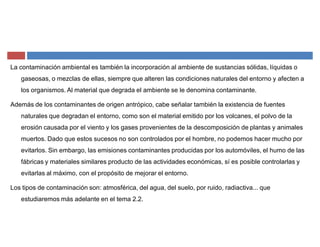 La contaminación ambiental es también la incorporación al ambiente de sustancias sólidas, líquidas o
gaseosas, o mezclas de ellas, siempre que alteren las condiciones naturales del entorno y afecten a
los organismos. Al material que degrada el ambiente se le denomina contaminante.
Además de los contaminantes de origen antrópico, cabe señalar también la existencia de fuentes
naturales que degradan el entorno, como son el material emitido por los volcanes, el polvo de la
erosión causada por el viento y los gases provenientes de la descomposición de plantas y animales
muertos. Dado que estos sucesos no son controlados por el hombre, no podemos hacer mucho por
evitarlos. Sin embargo, las emisiones contaminantes producidas por los automóviles, el humo de las
fábricas y materiales similares producto de las actividades económicas, sí es posible controlarlas y
evitarlas al máximo, con el propósito de mejorar el entorno.
Los tipos de contaminación son: atmosférica, del agua, del suelo, por ruido, radiactiva... que
estudiaremos más adelante en el tema 2.2.
 