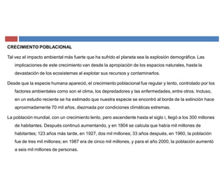 CRECIMIENTO POBLACIONAL
Tal vez el impacto ambiental más fuerte que ha sufrido el planeta sea la explosión demográfica. Las
implicaciones de este crecimiento van desde la apropiación de los espacios naturales, hasta la
devastación de los ecosistemas al explotar sus recursos y contaminarlos.
Desde que la especie humana apareció, el crecimiento poblacional fue regular y lento, controlado por los
factores ambientales como son el clima, los depredadores y las enfermedades, entre otros. Incluso,
en un estudio reciente se ha estimado que nuestra especie se encontró al borde de la extinción hace
aproximadamente 70 mil años, diezmada por condiciones climáticas extremas.
La población mundial, con un crecimiento lento, pero ascendente hasta el siglo i, llegó a los 300 millones
de habitantes. Después continuó aumentando, y en 1804 se calcula que había mil millones de
habitantes; 123 años más tarde, en 1927, dos mil millones; 33 años después, en 1960, la población
fue de tres mil millones; en 1987 era de cinco mil millones, y para el año 2000, la población aumentó
a seis mil millones de personas.
 