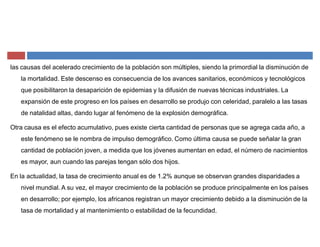las causas del acelerado crecimiento de la población son múltiples, siendo la primordial la disminución de
la mortalidad. Este descenso es consecuencia de los avances sanitarios, económicos y tecnológicos
que posibilitaron la desaparición de epidemias y la difusión de nuevas técnicas industriales. La
expansión de este progreso en los países en desarrollo se produjo con celeridad, paralelo a las tasas
de natalidad altas, dando lugar al fenómeno de la explosión demográfica.
Otra causa es el efecto acumulativo, pues existe cierta cantidad de personas que se agrega cada año, a
este fenómeno se le nombra de impulso demográfico. Como última causa se puede señalar la gran
cantidad de población joven, a medida que los jóvenes aumentan en edad, el número de nacimientos
es mayor, aun cuando las parejas tengan sólo dos hijos.
En la actualidad, la tasa de crecimiento anual es de 1.2% aunque se observan grandes disparidades a
nivel mundial. A su vez, el mayor crecimiento de la población se produce principalmente en los países
en desarrollo; por ejemplo, los africanos registran un mayor crecimiento debido a la disminución de la
tasa de mortalidad y al mantenimiento o estabilidad de la fecundidad.
 