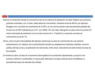 Asia es el continente donde se encuentra más de la mitad de la población mundial. Región que presenta
grandes contrastes: por un lado, altas tasas de crecimiento, similares a las de África; por ejemplo,
Singapur con una tasa de crecimiento de 3.45%, es uno de los países más densamente poblado del
mundo con (6 667 habitantes por km2, onu 2005). Por otro lado, Mongolia se sitúa entre los países de
menor densidad de población en el mundo (menos de 1.7 hab/km2) y presenta una tasa de
crecimiento anual de 1%.
China, como el país más poblado del planeta, disminuyó su tasa de crecimiento de una manera
extraordinaria. En relación con la planificación familiar se establecieron distintas medidas, como la
política del hijo único y la aplicación de sanciones, entre otras, reduciendo de esta manera la tasa de
fecundidad.
En América Latina, la tasa de crecimiento demográfico ha aumentado rápidamente, aunque no de
manera uniforme ni predecible, lo cual puede atribuirse a la baja continua de la mortalidad y a
persistentes tasas de elevada fecundidad.
 