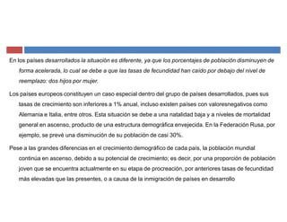 En los países desarrollados la situación es diferente, ya que los porcentajes de población disminuyen de
forma acelerada, lo cual se debe a que las tasas de fecundidad han caído por debajo del nivel de
reemplazo: dos hijos por mujer.
Los países europeos constituyen un caso especial dentro del grupo de países desarrollados, pues sus
tasas de crecimiento son inferiores a 1% anual, incluso existen países con valoresnegativos como
Alemania e Italia, entre otros. Esta situación se debe a una natalidad baja y a niveles de mortalidad
general en ascenso, producto de una estructura demográfica envejecida. En la Federación Rusa, por
ejemplo, se prevé una disminución de su población de casi 30%.
Pese a las grandes diferencias en el crecimiento demográfico de cada país, la población mundial
continúa en ascenso, debido a su potencial de crecimiento; es decir, por una proporción de población
joven que se encuentra actualmente en su etapa de procreación, por anteriores tasas de fecundidad
más elevadas que las presentes, o a causa de la inmigración de países en desarrollo
 