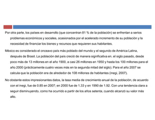 Por otra parte, los países en desarrollo (que concentran 81 % de la población) se enfrentan a serios
problemas económicos y sociales, ocasionados por el acelerado incremento de su población y la
necesidad de financiar los bienes y recursos que requieren sus habitantes.
México es considerado el onceavo país más poblado del mundo y el segundo de América Latina,
después de Brasil. La población del país creció de manera significativa en. el siglo pasado, desde
poco más de 13 millones en el año 1900, a casi 26 millones en 1950 y hasta los 100 millones para el
año 2000 (prácticamente cuatro veces más en la segunda mitad del siglo). Para el año 2007 se
calcula que la población era de alrededor de 108 millones de habitantes (inegi, 2007).
No obstante estos impresionantes datos, la tasa media de crecimiento anual de la población, de acuerdo
con el inegi, fue de 0.85 en 2007; en 2000 fue de 1.33 y en 1990 de 1.92. Con una tendencia clara a
seguir disminuyendo, como ha ocurrido a partir de los años setenta, cuando alcanzó su valor más
alto.
 