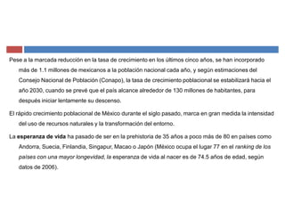 Pese a la marcada reducción en la tasa de crecimiento en los últimos cinco años, se han incorporado
más de 1.1 millones de mexicanos a la población nacional cada año, y según estimaciones del
Consejo Nacional de Población (Conapo), la tasa de crecimiento poblacional se estabilizará hacia el
año 2030, cuando se prevé que el país alcance alrededor de 130 millones de habitantes, para
después iniciar lentamente su descenso.
El rápido crecimiento poblacional de México durante el siglo pasado, marca en gran medida la intensidad
del uso de recursos naturales y la transformación del entorno.
La esperanza de vida ha pasado de ser en la prehistoria de 35 años a poco más de 80 en países como
Andorra, Suecia, Finlandia, Singapur, Macao o Japón (México ocupa el lugar 77 en el ranking de los
países con una mayor longevidad, la esperanza de vida al nacer es de 74.5 años de edad, según
datos de 2006).
 