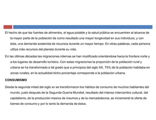 El hecho de que las fuentes de alimentos, el agua potable y la salud pública se encuentren al alcance de
la mayor parte de la población da como resultado una mayor longevidad en sus individuos, y con
ésta, una demanda sostenida de recursos durante un mayor tiempo. En otras palabras, cada persona
utiliza más recursos del planeta durante su vida.
En las últimas décadas las migraciones internas se han modificado orientándose hacia la frontera norte y
a los lugares de desarrollo turístico. Con estas migraciones la proporción de la población rural y
urbana se ha transformado a tal grado que a principios del siglo XX, 75% de la población habitaba en
zonas rurales; en la actualidad dicho porcentaje corresponde a la población urbana.
CONSUMISMO
Desde la segunda mitad del siglo xx se transformaron los hábitos de consumo de muchos habitantes del
mundo, justo después de la Segunda Guerra Mundial, resultado del intenso intercambio cultural, del
capitalismo, de la producción masiva de insumos y de la mercadotecnia, se incrementó la oferta de
bienes de consumo y por lo tanto la demanda de éstos.
 