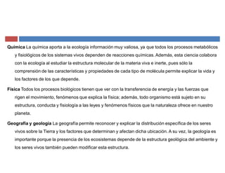 Química La química aporta a la ecología información muy valiosa, ya que todos los procesos metabólicos
y fisiológicos de los sistemas vivos dependen de reacciones químicas. Además, esta ciencia colabora
con la ecología al estudiar la estructura molecular de la materia viva e inerte, pues sólo la
comprensión de las características y propiedades de cada tipo de molécula permite explicar la vida y
los factores de los que depende.
Física Todos los procesos biológicos tienen que ver con la transferencia de energía y las fuerzas que
rigen el movimiento, fenómenos que explica la física; además, todo organismo está sujeto en su
estructura, conducta y fisiología a las leyes y fenómenos físicos que la naturaleza ofrece en nuestro
planeta.
Geografía y geología La geografía permite reconocer y explicar la distribución específica de los seres
vivos sobre la Tierra y los factores que determinan y afectan dicha ubicación. A su vez, la geología es
importante porque la presencia de los ecosistemas depende de la estructura geológica del ambiente y
los seres vivos también pueden modificar esta estructura.
 