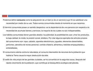 Podemos definir consumo como la adquisición de un bien (o de un servicio) cuyo fin es satisfacer una
necesidad por medio de su uso. Todos somos consumistas desde el momento en que nacemos.
El término consumista posee un sentido despectivo: es la dependencia de una persona con respecto a la
necesidad de acumular bienes y servicios, la mayoría de los cuales no son indispensables.
Los hábitos consumistas tienen grandes aliados: la publicidad, la posibilidad de usar y tirar los productos,
la baja calidad, la moda, la presión social, etcétera. Por citar algunos ejemplos de artículos propios
del consumismo son: ropa, calzado, aparatos electrónicos, juguetes, elementos desechables,
perfumes, utensilios de recreo personal, comida chatarra, alimentos y bebidas empaquetadas y
embotelladas.
El consumismo atenta contra la naturaleza; el consumo desmedido de recursos de la población que
habita la Tierra causa la mayor destrucción de ésta.
El estilo de vida propio de las grandes ciudades, se ha convertido en la segunda causa, después del
rápido crecimiento de la población, que contribuye al desequilibrio ecológico del planeta.
 